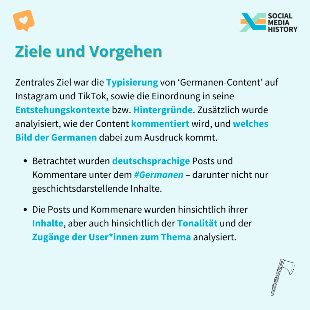 Zentrales Ziel war die Typisierung von ‘Germanen-Content’ auf Instagram und TikTok, sowie die Einordnung in seine Entstehungskontexte bzw. Hintergründe. Zusätzlich wurde analyisiert, wie der Content kommentiert wird, und welches Bild der Germanen dabei zum Ausdruck kommt.
Vorgegangen wurde dabei:
1. 