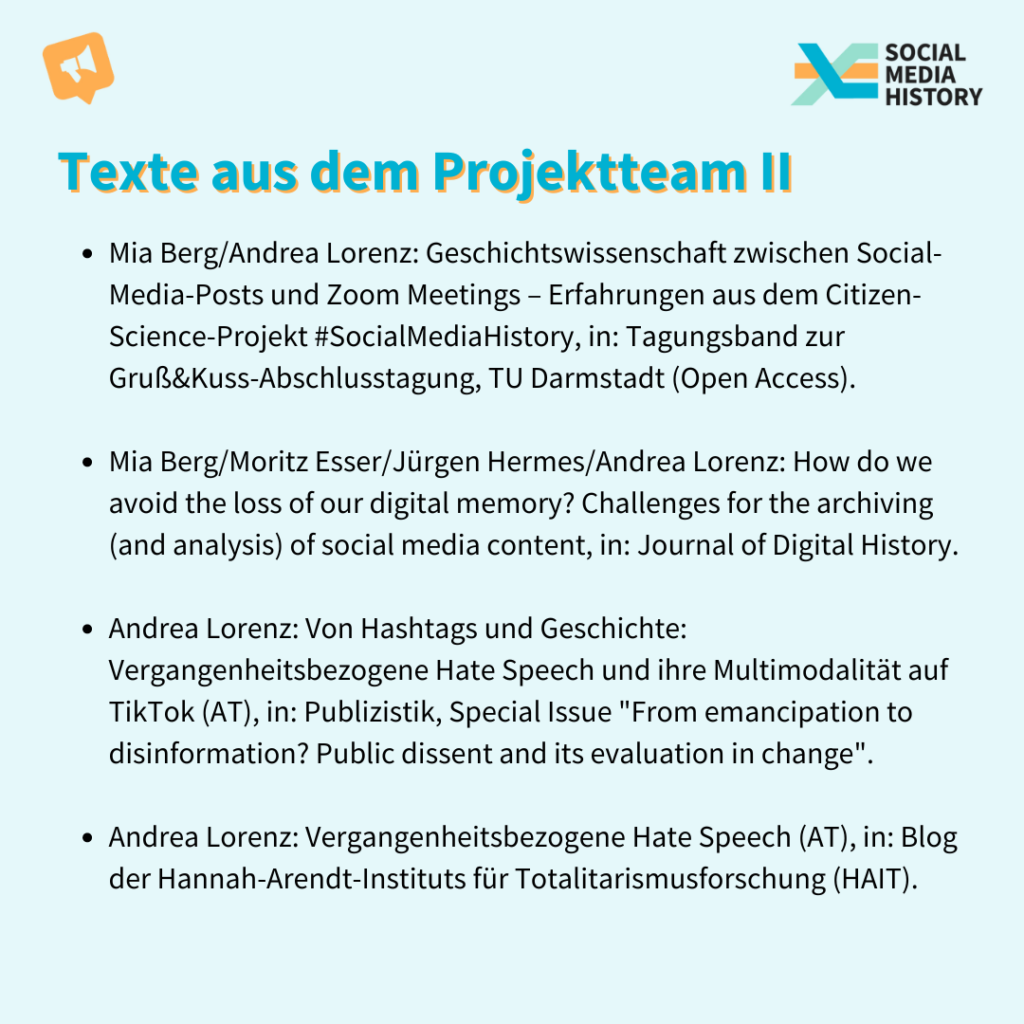 Weitere noch erscheinende Texte aus dem Projketteam: Mia Berg/Andrea Lorenz: Geschichtswissenschaft zwischen Social-Media-Posts und Zoom Meetings – Erfahrungen aus dem Citizen-Science-Projekt #SocialMediaHistory, in: Tagungsband zur Gruß&Kuss-Abschlusstagung, TU Darmstadt (Open Access). Mia Berg/Moritz Esser/Jürgen Hermes/Andrea Lorenz: How do we avoid the loss of our digital memory? Challenges for the archiving (and analysis) of social media content, in: Journal of Digital History. Andrea Lorenz: Von Hashtags und Geschichte: Vergangenheitsbezogene Hate Speech und ihre Multimodalität auf TikTok (AT), in: Publizistik, Special Issue "From emancipation to disinformation? Public dissent and its evaluation in change". Andrea Lorenz: Vergangenheitsbezogene Hate Speech (AT), in: Blog der Hannah-Arendt-Instituts für Totalitarismusforschung (HAIT).