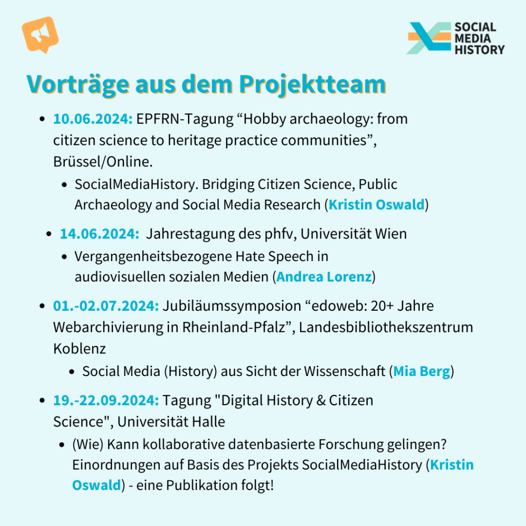 die noch kommenden Vorträge aus dem Projektteam: Am 10. Juni 2024: von Kristin Oswald der Vortrag: SocialMediaHistory. Bridging Citizen Science, Public Archaeology and Social Media Research auf der EPFRN-Tagung “Hobby archaeology: from citizen science to heritage practice communities” in Brüssel und Online. Am 14. Juli 2024: von Andrea Lorenz zu Vergangenheitsbezogener Hate Speech in audiovisuellen sozialen MedienJahrestagung des phfv, an der Universität Wien. Vom 01.-02. Juli 2024: redet Mia Berg zu Social Media (History) aus Sicht der Wissenschaft auf dem Jubiläumssymposion “edoweb: 20+ Jahre Webarchivierung in Rheinland-Pfalz”, im Landesbibliothekszentrum Koblenz Und vom 19.-22. September 2024 Kristin Oswald mit der Frage: (Wie) Kann kollaborative datenbasierte Forschung gelingen? auf der Tagung "Digital History & Citizen Science" an der Universität Halle