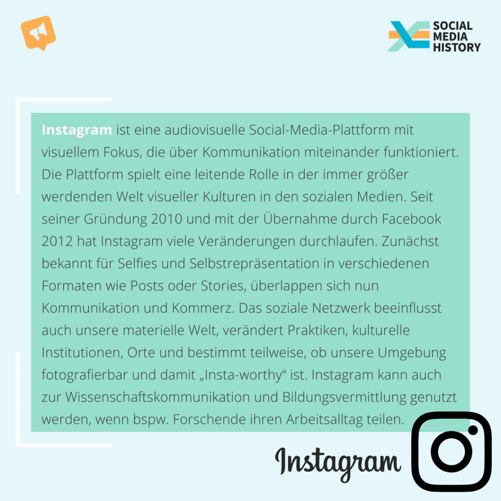 Blaue Textbox. Inhalt: Instagram ist eine audiovisuelle Social-Media-Plattform mit visuellem Fokus, die über Kommunikation miteinander funktioniert. Die Plattform spielt eine leitende Rolle in der immer größer werdenden Welt visueller Kulturen in den sozialen Medien. Seit seiner Gründung 2010 und mit der Übernahme durch Facebook 2012 hat Instagram viele Veränderungen durchlaufen 