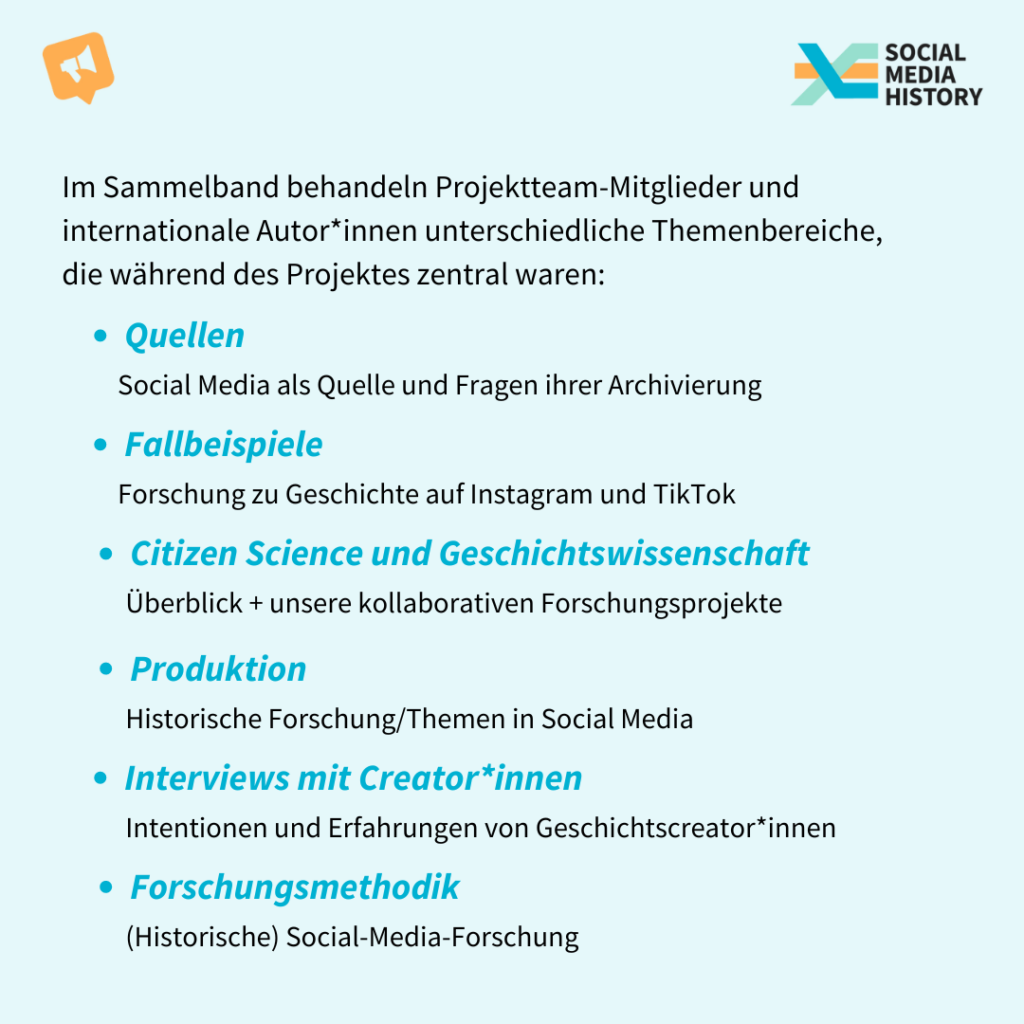 Im Sammelband behandeln Projektteam-Mitglieder und internationale Autor*innen unterschiedliche Themenbereiche, die während des Projektes zentral waren: 1. Quellen: Social Media als Quelle und Fragen ihrer Archivierung 2. Fallbeispiele: Forschung zu Geschichte auf Instagram und TikTok 3. Citizen Science und die Geschichtswissenschaf: Überblick + unsere kollaborativen Forschungsprojekte 4. Produktion: Historische Forschung/Themen in Social Media 5. Interviews: Intentionen und Erfahrungen von Geschichtscreator*innen 6. Forschungsmethodik: (Historische) Social-Media-Forschung